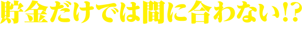 貯金だけでは間に合わない！？どうすればいいの・・・