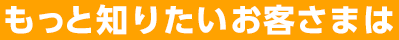 もっと知りたいお客さまは